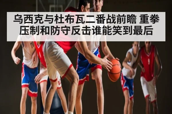 乌西克与杜布瓦二番战前瞻 重拳压制和防守反击谁能笑到最后