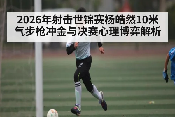 2026年射击世锦赛杨皓然10米气步枪冲金与决赛心理博弈解析