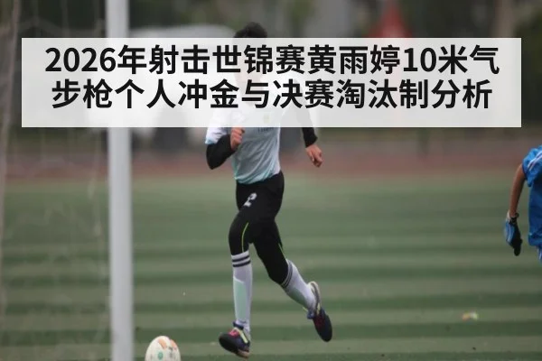 2026年射击世锦赛黄雨婷10米气步枪个人冲金与决赛淘汰制分析